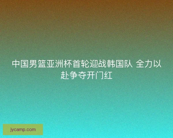 中国男篮亚洲杯首轮迎战韩国队 全力以赴争夺开门红
