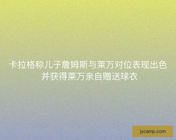 卡拉格称儿子詹姆斯与莱万对位表现出色 并获得莱万亲自赠送球衣