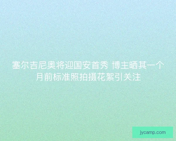 塞尔吉尼奥将迎国安首秀 博主晒其一个月前标准照拍摄花絮引关注
