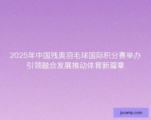 2025年中国残奥羽毛球国际积分赛举办引领融合发展推动体育新篇章