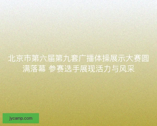 北京市第六届第九套广播体操展示大赛圆满落幕 参赛选手展现活力与风采