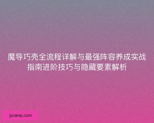 魔导巧壳全流程详解与最强阵容养成实战指南进阶技巧与隐藏要素解析
