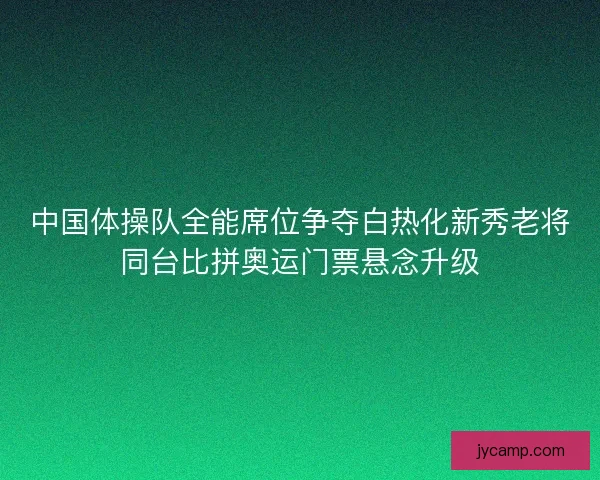 中国体操队全能席位争夺白热化新秀老将同台比拼奥运门票悬念升级