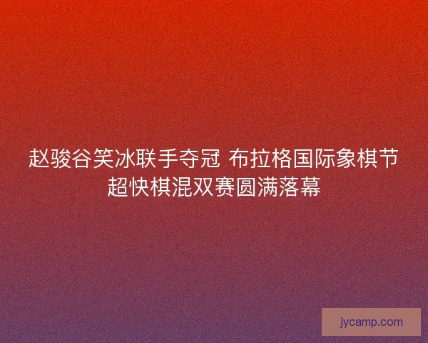 赵骏谷笑冰联手夺冠 布拉格国际象棋节超快棋混双赛圆满落幕