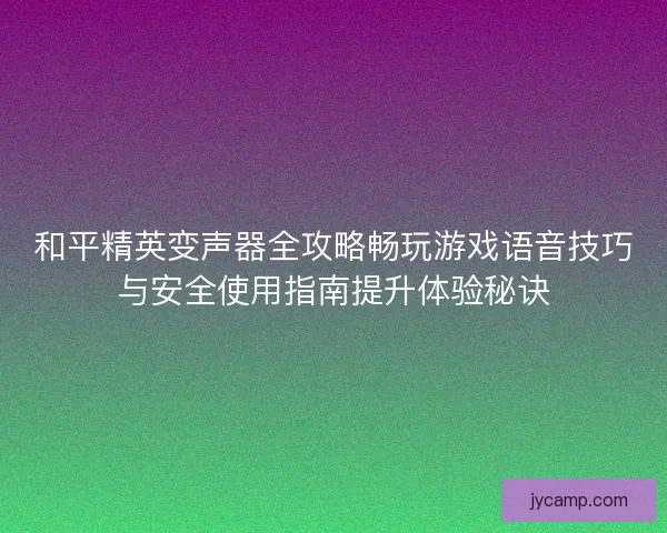 和平精英变声器全攻略畅玩游戏语音技巧与安全使用指南提升体验秘诀