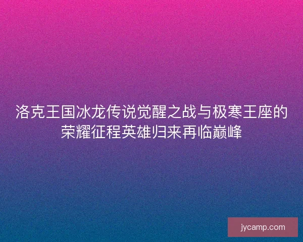 洛克王国冰龙传说觉醒之战与极寒王座的荣耀征程英雄归来再临巅峰