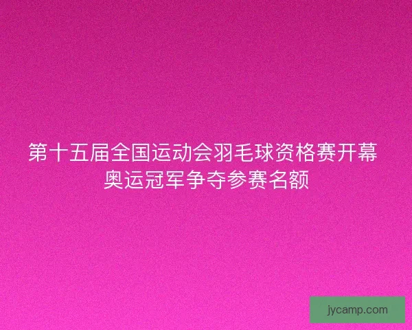 第十五届全国运动会羽毛球资格赛开幕 奥运冠军争夺参赛名额