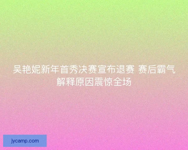 吴艳妮新年首秀决赛宣布退赛 赛后霸气解释原因震惊全场