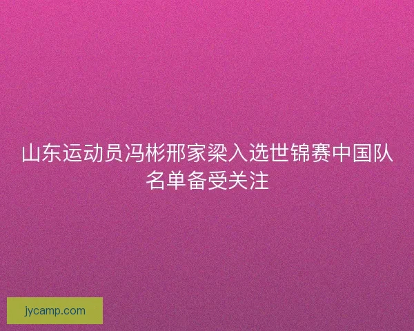 山东运动员冯彬邢家梁入选世锦赛中国队名单备受关注